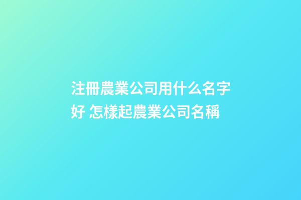 注冊農業公司用什么名字好 怎樣起農業公司名稱